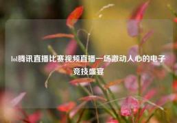 lol腾讯直播比赛视频直播一场激动人心的电子竞技盛宴
