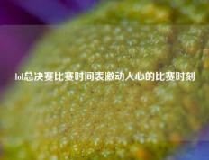 lol总决赛比赛时间表激动人心的比赛时刻