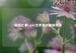 韩国比赛lolLOL世界赛的巅峰对决