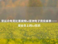亚运会电竞比赛视频lol亚洲电子竞技盛事——亚运会上的Lol狂欢