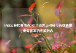 lol亚运会比赛地点2023年亚洲运动会与英雄联盟电竞赛事的完美融合