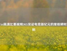 lol高清比赛视频2025见证电竞新纪元的里程碑时刻