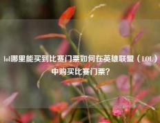lol哪里能买到比赛门票如何在英雄联盟（LOL）中购买比赛门票？