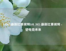 lol2025最新比赛视频LOL 2025 最新比赛视频 - 瞭望电竞未来