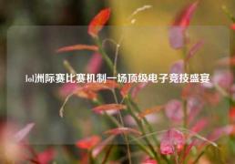 lol洲际赛比赛机制一场顶级电子竞技盛宴