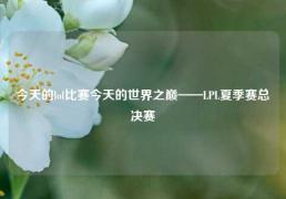 今天的lol比赛今天的世界之巅——LPL夏季赛总决赛
