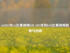 lol2025年lck比赛视频LOL 2025年的LCK比赛视频前瞻与回顾
