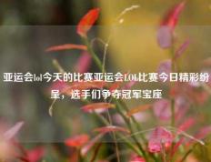 亚运会lol今天的比赛亚运会LOL比赛今日精彩纷呈，选手们争夺冠军宝座