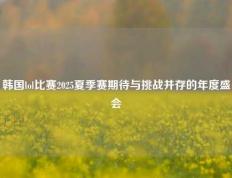 韩国lol比赛2025夏季赛期待与挑战并存的年度盛会