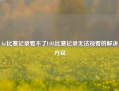 lol比赛记录看不了LOL比赛记录无法观看的解决方案