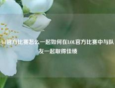 lol官方比赛怎么一起如何在LOL官方比赛中与队友一起取得佳绩