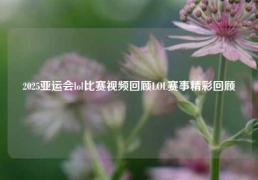 2025亚运会lol比赛视频回顾LOL赛事精彩回顾