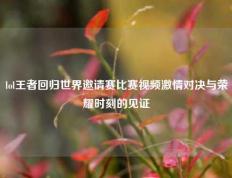 lol王者回归世界邀请赛比赛视频激情对决与荣耀时刻的见证
