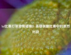 lol比赛打架激情碰撞！英雄联盟比赛中的激烈对战