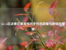 lol s5总决赛比赛视频历史性的荣耀与激情的碰撞