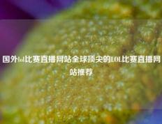 国外lol比赛直播网站全球顶尖的LOL比赛直播网站推荐