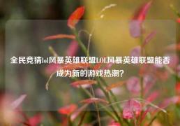 全民竞猜lol风暴英雄联盟LOL风暴英雄联盟能否成为新的游戏热潮？