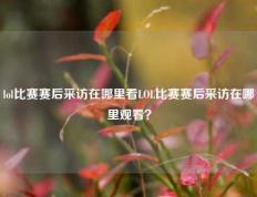 lol比赛赛后采访在哪里看LOL比赛赛后采访在哪里观看？