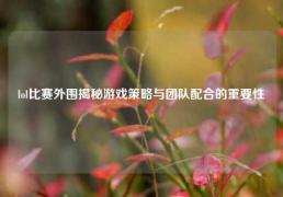 lol比赛外围揭秘游戏策略与团队配合的重要性
