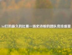 lol打的最久的比赛一场史诗般的团队竞技盛宴