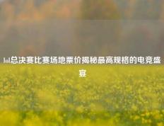 lol总决赛比赛场地票价揭秘最高规格的电竞盛宴