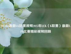 2025lol最新lck比赛视频2025年LCK（K联赛）最新LPL比赛精彩视频回顾