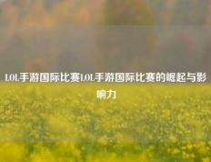 LOL手游国际比赛LOL手游国际比赛的崛起与影响力
