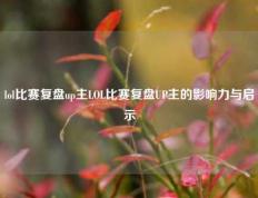 lol比赛复盘up主LOL比赛复盘UP主的影响力与启示