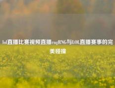 lol直播比赛视频直播rngRNG与LOL直播赛事的完美碰撞