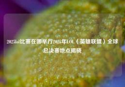 2025lol比赛在哪举行2025年LOL（英雄联盟）全球总决赛地点揭晓