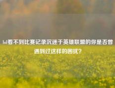 lol看不到比赛记录沉迷于英雄联盟的你是否曾遇到过这样的困扰？