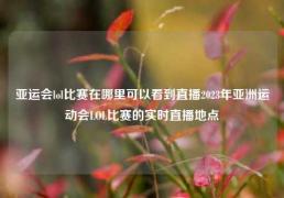 亚运会lol比赛在哪里可以看到直播2023年亚洲运动会LOL比赛的实时直播地点