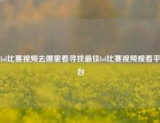 lol比赛视频去哪里看寻找最佳lol比赛视频观看平台