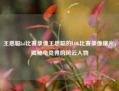 王思聪lol比赛录像王思聪的LOL比赛录像曝光，揭秘电竞界的风云人物