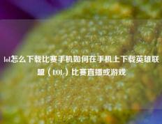 lol怎么下载比赛手机如何在手机上下载英雄联盟（LOL）比赛直播或游戏