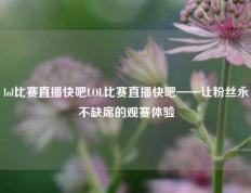 lol比赛直播快吧LOL比赛直播快吧——让粉丝永不缺席的观赛体验