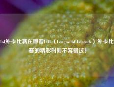 lol外卡比赛在哪看LOL（League of Legends）外卡比赛的精彩时刻不容错过！