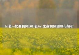 lol老we比赛视频LOL 老We 比赛视频回顾与解析