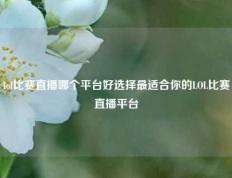 lol比赛直播哪个平台好选择最适合你的LOL比赛直播平台