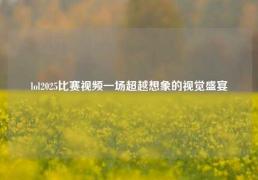 lol2025比赛视频一场超越想象的视觉盛宴