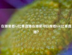 在哪里看lol比赛直播在哪里可以观看LOL比赛直播？