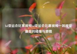 lol亚运会比赛视频lol亚运会比赛视频一场视觉盛宴的碰撞与激情