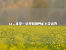 lol we比赛一场跨越国界的电竞盛宴