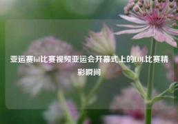 亚运赛lol比赛视频亚运会开幕式上的LOL比赛精彩瞬间