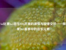 lol比赛bo5音乐LOL比赛的激情与旋律交织——探索Bo5赛事中的音乐元素