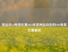 亚运会lol电竞比赛2023年亚洲运动会的LOL电竞比赛盛况