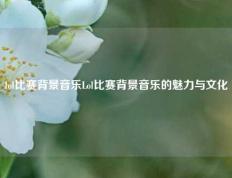 lol比赛背景音乐Lol比赛背景音乐的魅力与文化