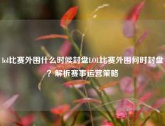 lol比赛外围什么时候封盘LOL比赛外围何时封盘？解析赛事运营策略