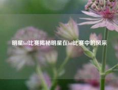 明星lol比赛揭秘明星在lol比赛中的风采