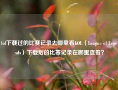 lol下载过的比赛记录去哪里看LOL（League of Legends）下载后的比赛记录在哪里查看？